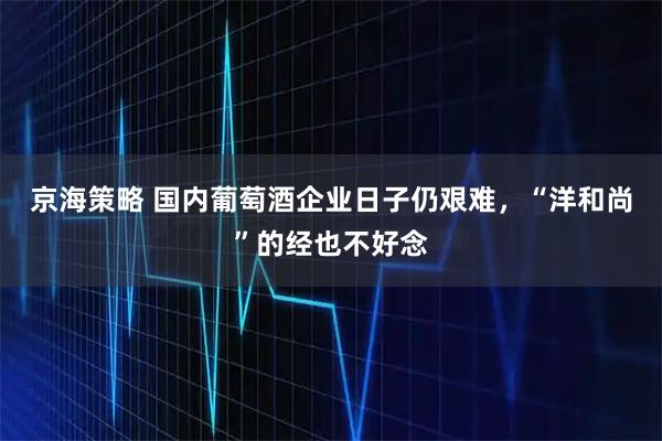 京海策略 国内葡萄酒企业日子仍艰难，“洋和尚”的经也不好念