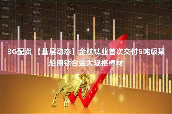 3G配资 【基层动态】金航钛业首次交付5吨级某船用钛合金大规格棒材