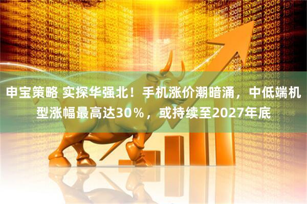 申宝策略 实探华强北！手机涨价潮暗涌，中低端机型涨幅最高达30％，或持续至2027年底