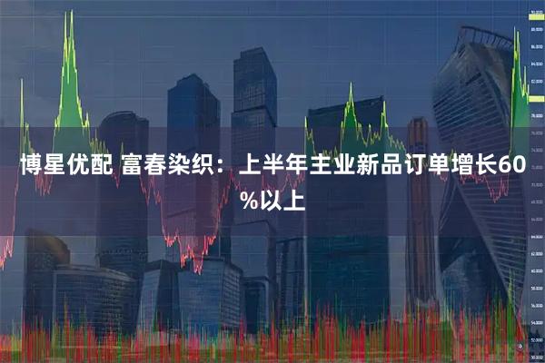 博星优配 富春染织：上半年主业新品订单增长60%以上