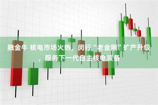融金牛 核电市场火热，闵行“老金刚”扩产升级，服务下一代自主核电装备