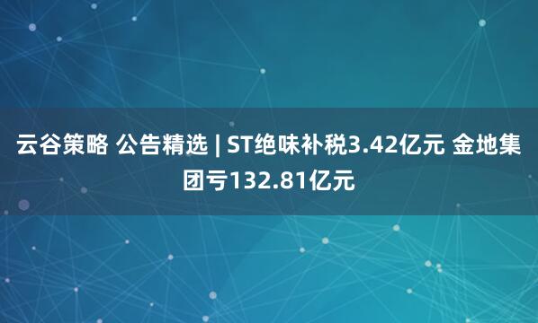 云谷策略 公告精选 | ST绝味补税3.42亿元 金地集团亏132.81亿元