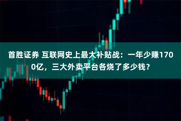 首胜证券 互联网史上最大补贴战：一年少赚1700亿，三大外卖平台各烧了多少钱？