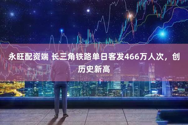 永旺配资端 长三角铁路单日客发466万人次，创历史新高