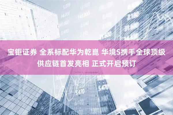 宝钜证券 全系标配华为乾崑 华境S携手全球顶级供应链首发亮相 正式开启预订