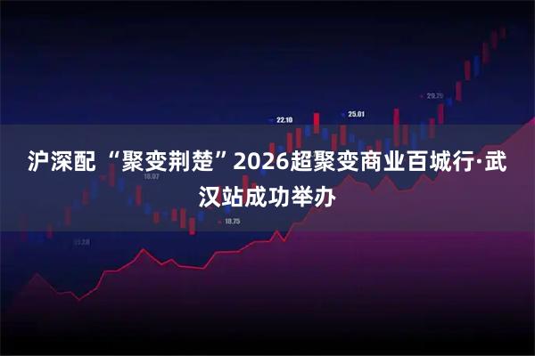 沪深配 “聚变荆楚”2026超聚变商业百城行·武汉站成功举办