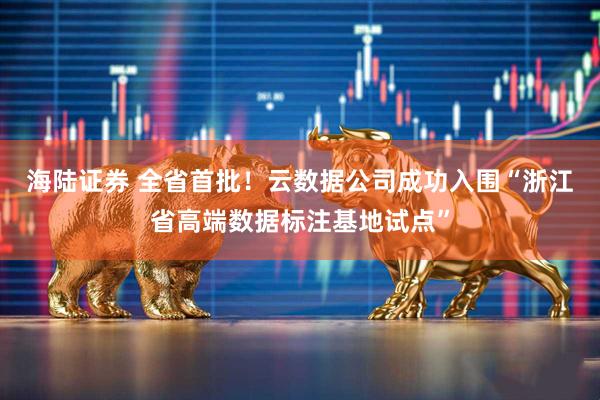 海陆证券 全省首批！云数据公司成功入围“浙江省高端数据标注基地试点”