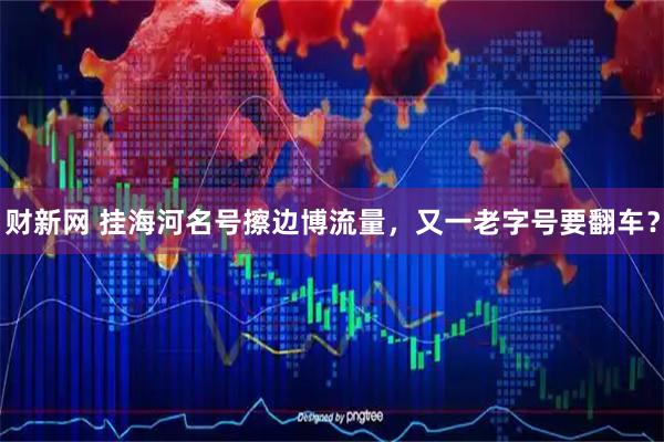 财新网 挂海河名号擦边博流量，又一老字号要翻车？
