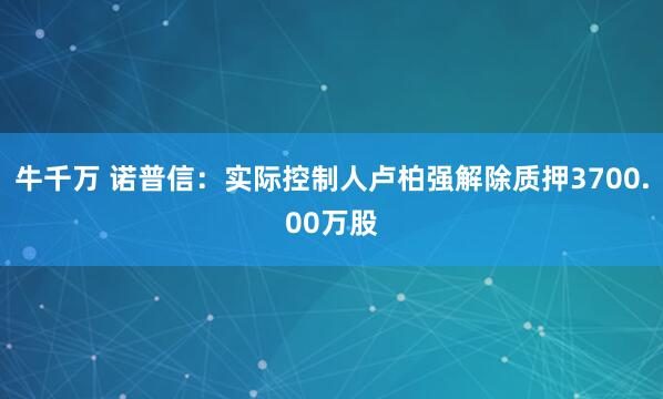 牛千万 诺普信：实际控制人卢柏强解除质押3700.00万股