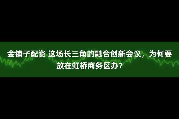 金铺子配资 这场长三角的融合创新会议，为何要放在虹桥商务区办？