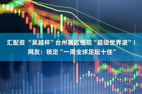 汇配资 “吴越杯”台州赛区惊现“超级世界波”！ 网友：锁定“一周全球足坛十佳”