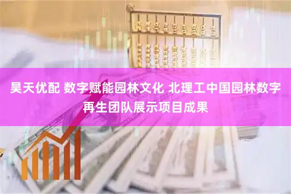昊天优配 数字赋能园林文化 北理工中国园林数字再生团队展示项目成果