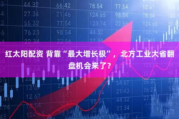 红太阳配资 背靠“最大增长极”,北方工业大省翻盘机会来了?